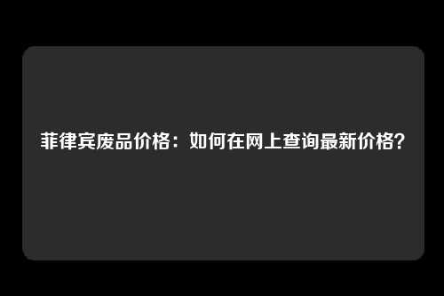 菲律宾废品价格：如何在网上查询最新价格？