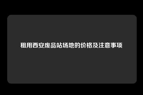 租用西安废品站场地的价格及注意事项