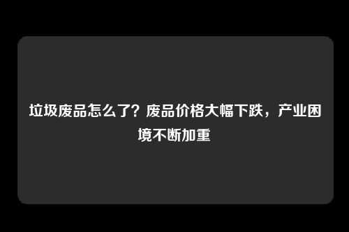 垃圾废品怎么了？废品价格大幅下跌，产业困境不断加重