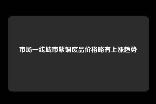 市场一线城市紫铜废品价格略有上涨趋势