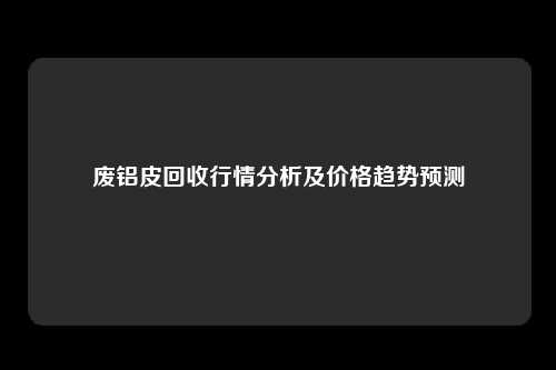 废铝皮回收行情分析及价格趋势预测