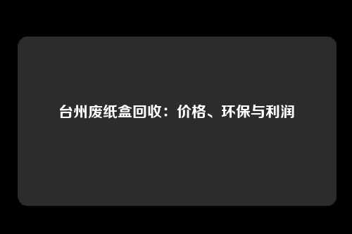 台州废纸盒回收：价格、环保与利润