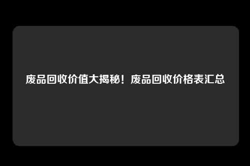 废品回收价值大揭秘！废品回收价格表汇总