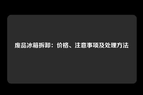 废品冰箱拆卸：价格、注意事项及处理方法