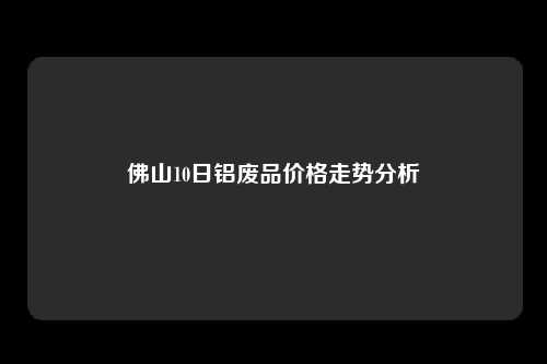 佛山10日铝废品价格走势分析