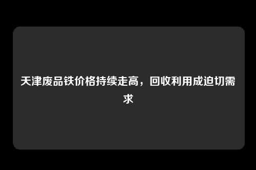 天津废品铁价格持续走高，回收利用成迫切需求