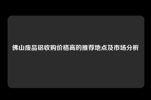 佛山废品铝收购价格高的推荐地点及市场分析
