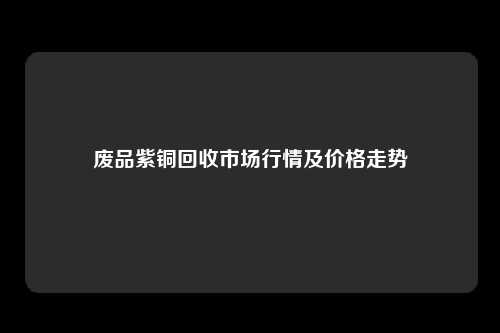 废品紫铜回收市场行情及价格走势