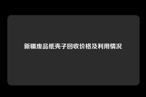 新疆废品纸壳子回收价格及利用情况