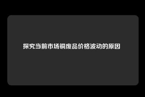 探究当前市场铜废品价格波动的原因 