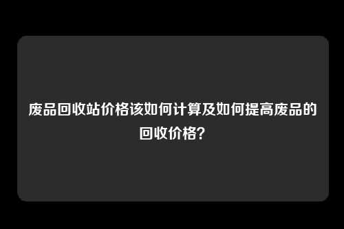 废品回收站价格该如何计算及如何提高废品的回收价格？