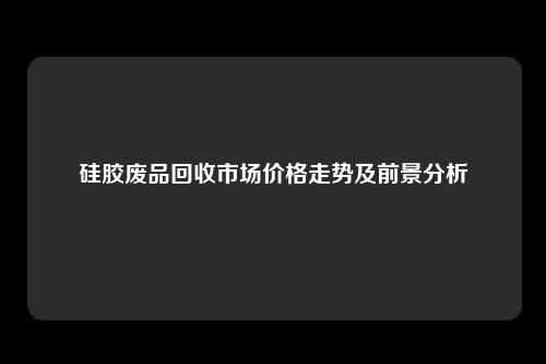硅胶废品回收市场价格走势及前景分析