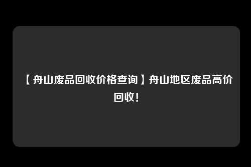 【舟山废品回收价格查询】舟山地区废品高价回收！