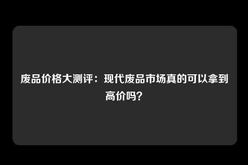 废品价格大测评：现代废品市场真的可以拿到高价吗？