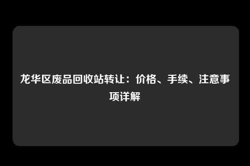 龙华区废品回收站转让：价格、手续、注意事项详解