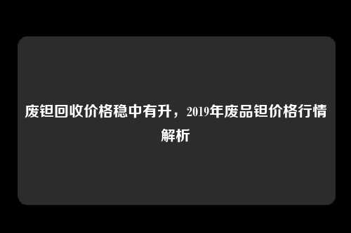 废钽回收价格稳中有升，2019年废品钽价格行情解析