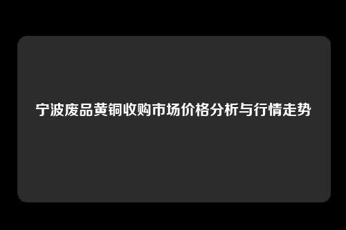 宁波废品黄铜收购市场价格分析与行情走势