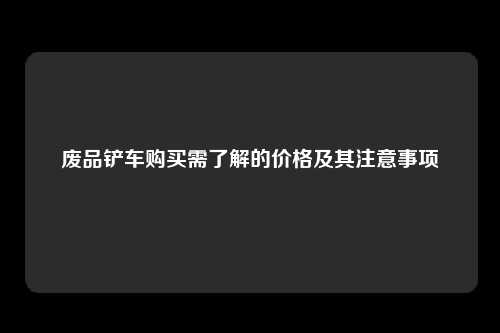 废品铲车购买需了解的价格及其注意事项