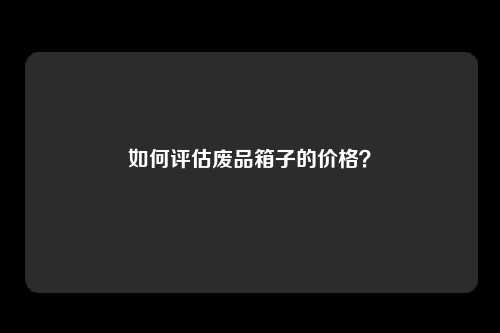 如何评估废品箱子的价格？