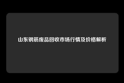 山东钢筋废品回收市场行情及价格解析