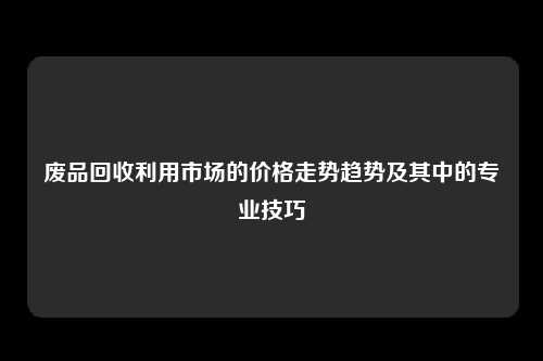 废品回收利用市场的价格走势趋势及其中的专业技巧