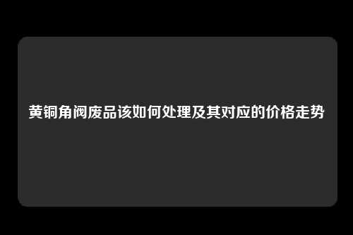 黄铜角阀废品该如何处理及其对应的价格走势