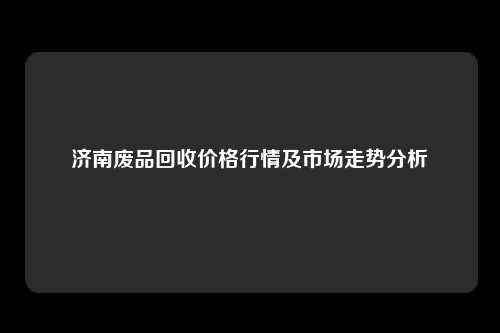济南废品回收价格行情及市场走势分析