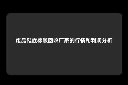 废品鞋底橡胶回收厂家的行情和利润分析