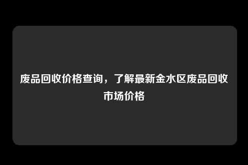 废品回收价格查询，了解最新金水区废品回收市场价格