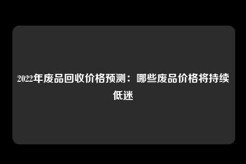 2022年废品回收价格预测：哪些废品价格将持续低迷