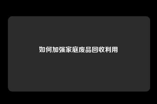 如何加强家庭废品回收利用