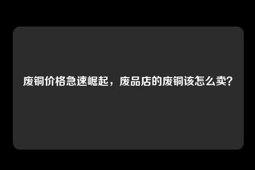 废铜价格急速崛起，废品店的废铜该怎么卖？