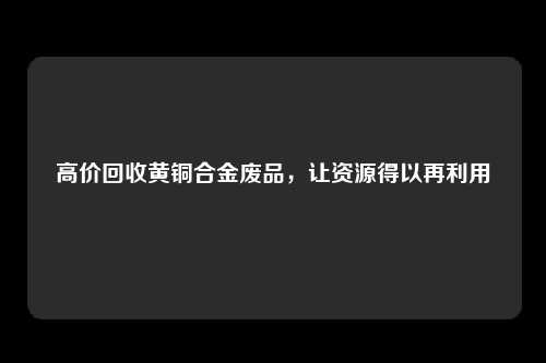 高价回收黄铜合金废品，让资源得以再利用