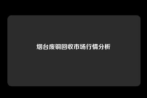 烟台废铜回收市场行情分析