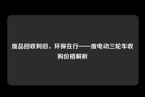 废品回收利旧，环保在行——废电动三轮车收购价格解析