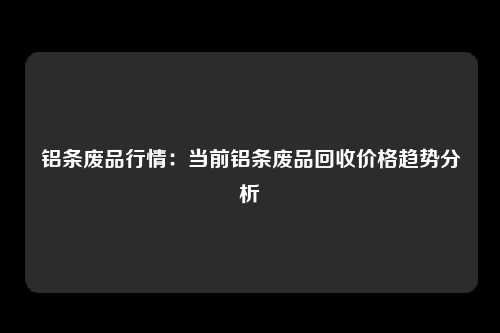 铝条废品行情：当前铝条废品回收价格趋势分析