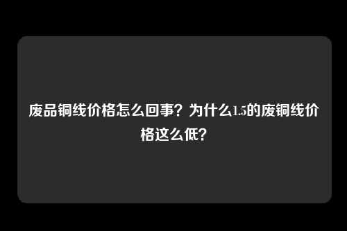 废品铜线价格怎么回事？为什么1.5的废铜线价格这么低？