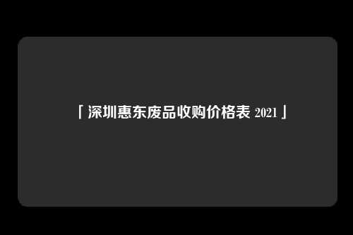 「深圳惠东废品收购价格表 2021」