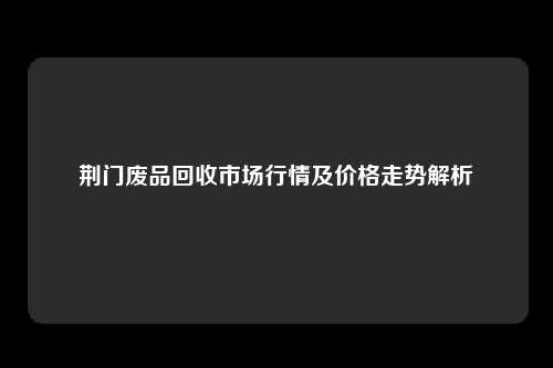 荆门废品回收市场行情及价格走势解析