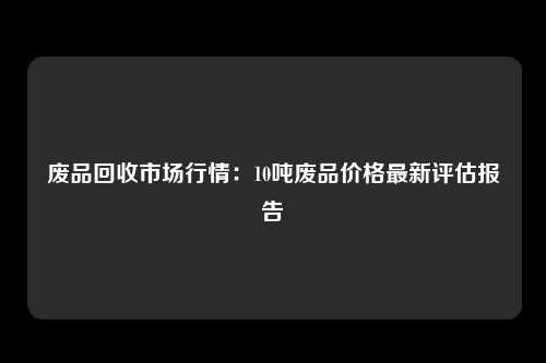 废品回收市场行情：10吨废品价格最新评估报告