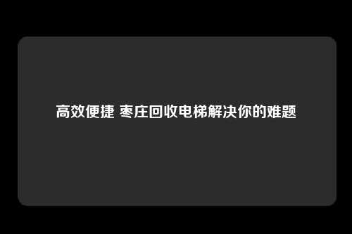 高效便捷 枣庄回收电梯解决你的难题