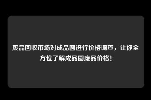 废品回收市场对成品圆进行价格调查，让你全方位了解成品圆废品价格！