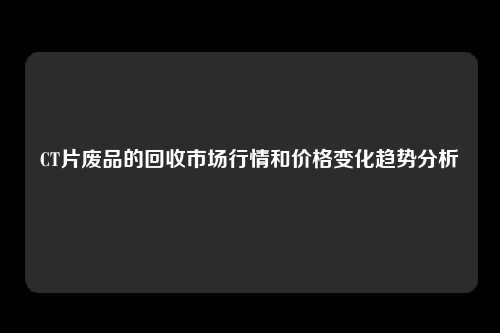 CT片废品的回收市场行情和价格变化趋势分析