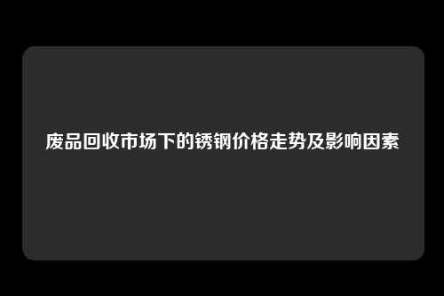 废品回收市场下的锈钢价格走势及影响因素
