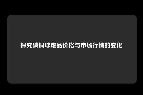 探究磷铜球废品价格与市场行情的变化