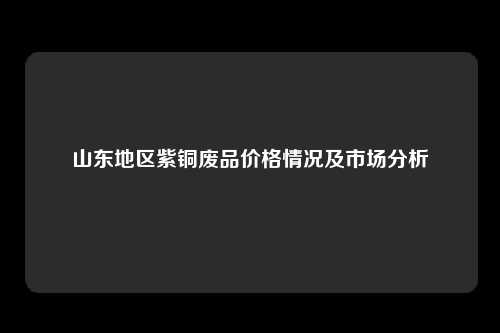 山东地区紫铜废品价格情况及市场分析