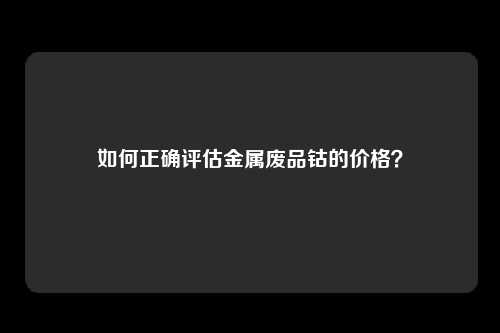 如何正确评估金属废品钴的价格？