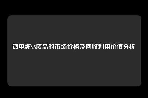 铜电缆95废品的市场价格及回收利用价值分析