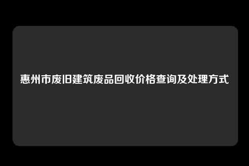 惠州市废旧建筑废品回收价格查询及处理方式