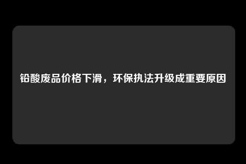 铅酸废品价格下滑，环保执法升级成重要原因
